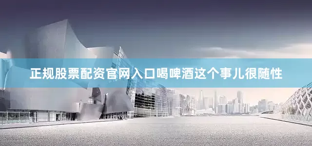 正规股票配资官网入口喝啤酒这个事儿很随性