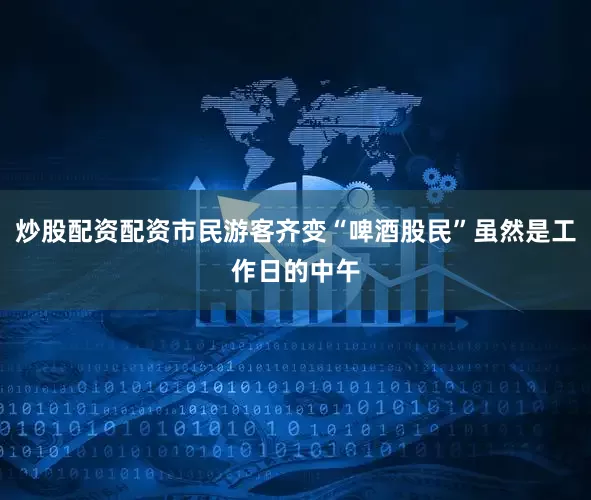 炒股配资配资市民游客齐变“啤酒股民”虽然是工作日的中午