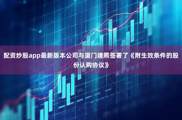 配资炒股app最新版本公司与厦门建熙签署了《附生效条件的股份认购协议》