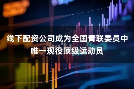 线下配资公司成为全国青联委员中唯一现役顶级运动员
