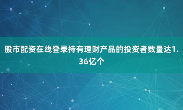 股市配资在线登录持有理财产品的投资者数量达1.36亿个