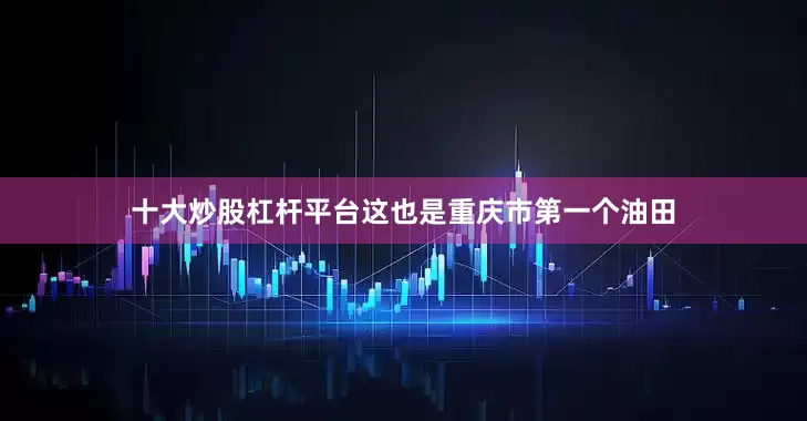 十大炒股杠杆平台这也是重庆市第一个油田
