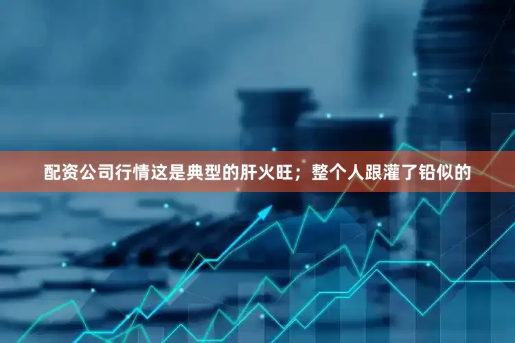 配资公司行情这是典型的肝火旺；整个人跟灌了铅似的