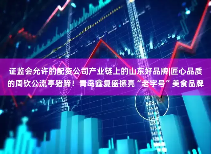 证监会允许的配资公司产业链上的山东好品牌|匠心品质的周钦公流亭猪蹄！青岛鑫复盛擦亮“老字号”美食品牌