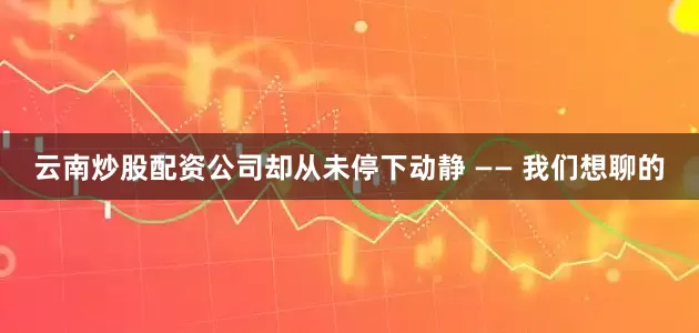 云南炒股配资公司却从未停下动静 —— 我们想聊的